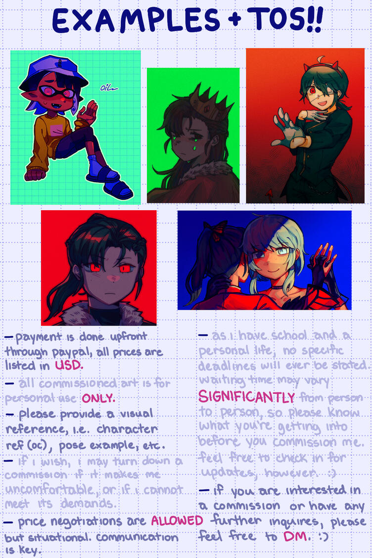 TOS: - payment is done upfront through paypal, all prices are listed in USD - all commissioned art is for personal use ONLY. - please provide a visual reference i.e. character ref (oc) , pose example , etc. - if i wish , i may turn down a commission if